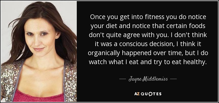 Once you get into fitness you do notice your diet and notice that certain foods don't quite agree with you. I don't think it was a conscious decision, I think it organically happened over time, but I do watch what I eat and try to eat healthy. - Jayne Middlemiss