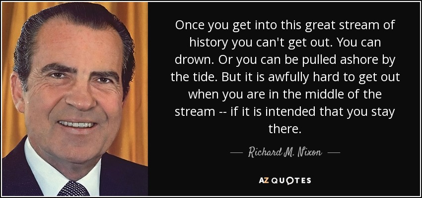Once you get into this great stream of history you can't get out. You can drown. Or you can be pulled ashore by the tide. But it is awfully hard to get out when you are in the middle of the stream -- if it is intended that you stay there. - Richard M. Nixon