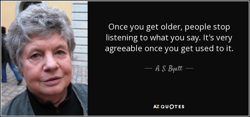 Once you get older, people stop listening to what you say. It's very agreeable once you get used to it. - A. S. Byatt