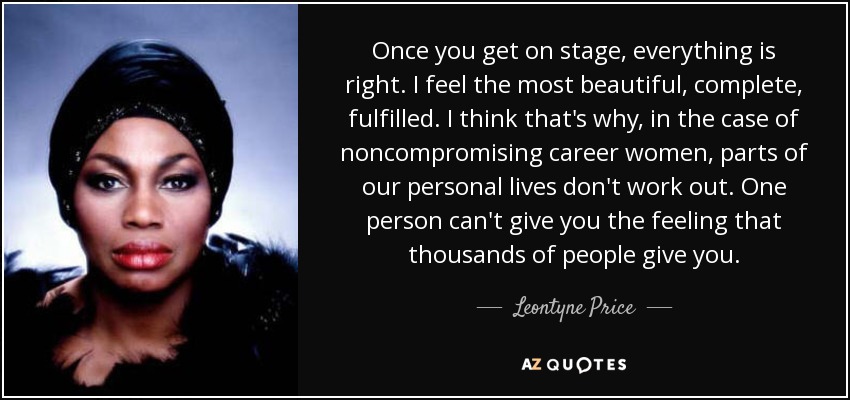 Once you get on stage, everything is right. I feel the most beautiful, complete, fulfilled. I think that's why, in the case of noncompromising career women, parts of our personal lives don't work out. One person can't give you the feeling that thousands of people give you. - Leontyne Price