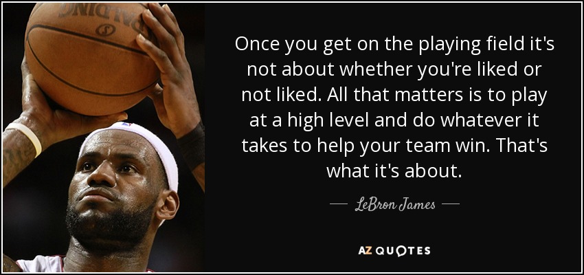 Once you get on the playing field it's not about whether you're liked or not liked. All that matters is to play at a high level and do whatever it takes to help your team win. That's what it's about. - LeBron James