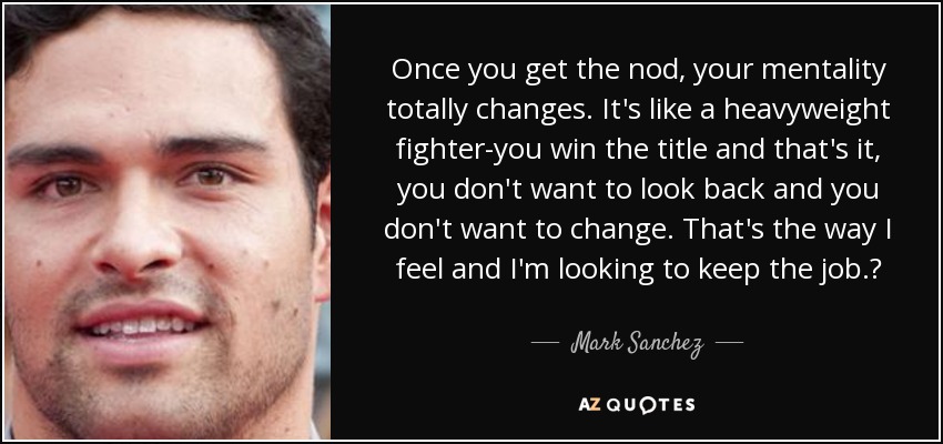 Once you get the nod, your mentality totally changes. It's like a heavyweight fighter-you win the title and that's it, you don't want to look back and you don't want to change. That's the way I feel and I'm looking to keep the job.? - Mark Sanchez