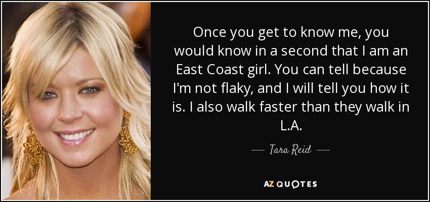 Once you get to know me, you would know in a second that I am an East Coast girl. You can tell because I'm not flaky, and I will tell you how it is. I also walk faster than they walk in L.A. - Tara Reid