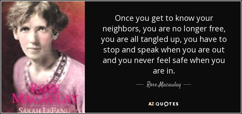 Once you get to know your neighbors, you are no longer free, you are all tangled up, you have to stop and speak when you are out and you never feel safe when you are in. - Rose Macaulay