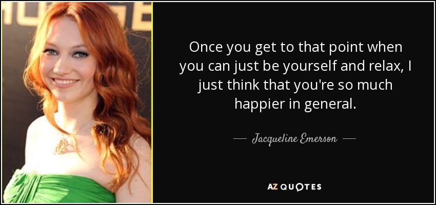 Once you get to that point when you can just be yourself and relax, I just think that you're so much happier in general. - Jacqueline Emerson