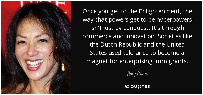 Once you get to the Enlightenment, the way that powers get to be hyperpowers isn't just by conquest. It's through commerce and innovation. Societies like the Dutch Republic and the United States used tolerance to become a magnet for enterprising immigrants. - Amy Chua