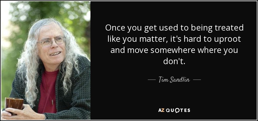 Once you get used to being treated like you matter, it's hard to uproot and move somewhere where you don't. - Tim Sandlin