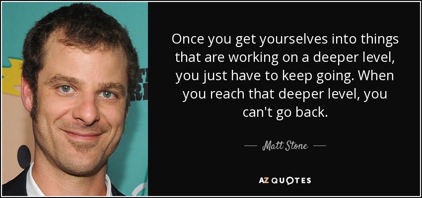 Once you get yourselves into things that are working on a deeper level, you just have to keep going. When you reach that deeper level, you can't go back. - Matt Stone