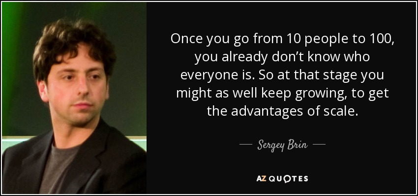 Once you go from 10 people to 100, you already don’t know who everyone is. So at that stage you might as well keep growing, to get the advantages of scale. - Sergey Brin