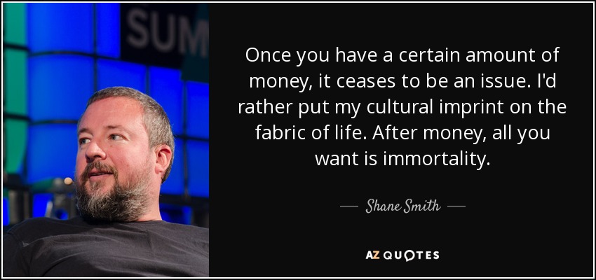 Once you have a certain amount of money, it ceases to be an issue. I'd rather put my cultural imprint on the fabric of life. After money, all you want is immortality. - Shane Smith