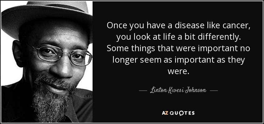 Once you have a disease like cancer, you look at life a bit differently. Some things that were important no longer seem as important as they were. - Linton Kwesi Johnson