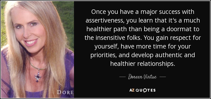 Once you have a major success with assertiveness, you learn that it's a much healthier path than being a doormat to the insensitive folks. You gain respect for yourself, have more time for your priorities, and develop authentic and healthier relationships. - Doreen Virtue