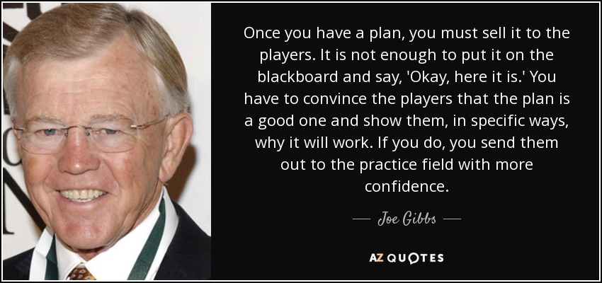 Once you have a plan, you must sell it to the players. It is not enough to put it on the blackboard and say, 'Okay, here it is.' You have to convince the players that the plan is a good one and show them, in specific ways, why it will work. If you do, you send them out to the practice field with more confidence. - Joe Gibbs