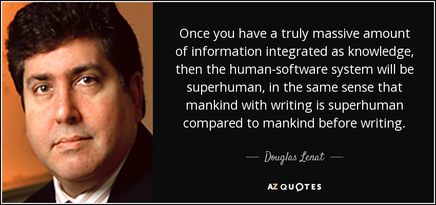 Once you have a truly massive amount of information integrated as knowledge, then the human-software system will be superhuman, in the same sense that mankind with writing is superhuman compared to mankind before writing. - Douglas Lenat