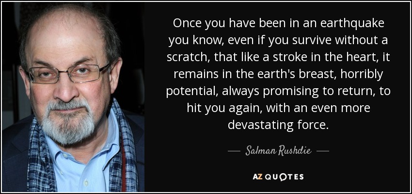 Once you have been in an earthquake you know, even if you survive without a scratch, that like a stroke in the heart, it remains in the earth's breast, horribly potential, always promising to return, to hit you again, with an even more devastating force. - Salman Rushdie