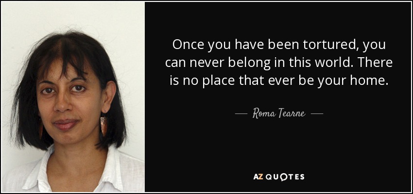 Once you have been tortured, you can never belong in this world. There is no place that ever be your home. - Roma Tearne