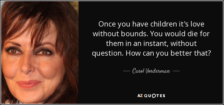Once you have children it's love without bounds. You would die for them in an instant, without question. How can you better that? - Carol Vorderman