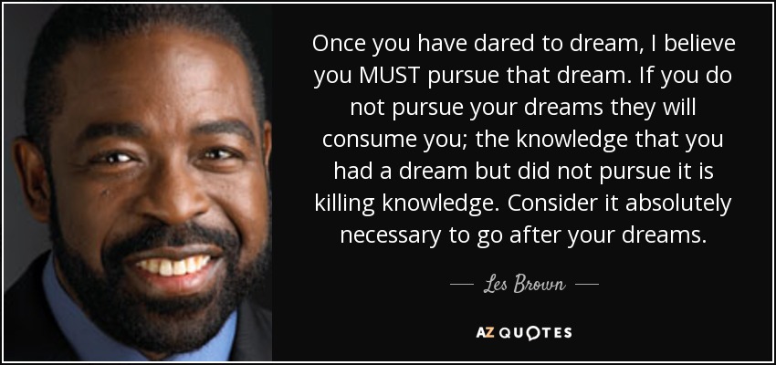 Once you have dared to dream, I believe you MUST pursue that dream. If you do not pursue your dreams they will consume you; the knowledge that you had a dream but did not pursue it is killing knowledge. Consider it absolutely necessary to go after your dreams. - Les Brown