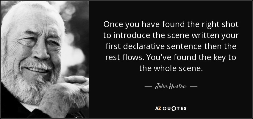 Once you have found the right shot to introduce the scene-written your first declarative sentence-then the rest flows. You've found the key to the whole scene. - John Huston