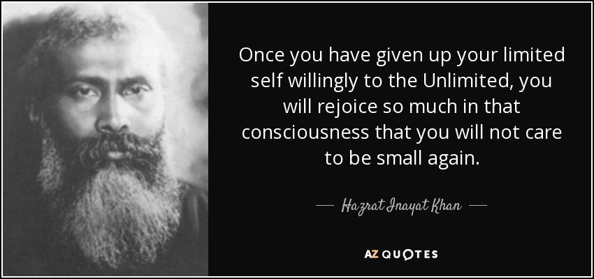 Once you have given up your limited self willingly to the Unlimited, you will rejoice so much in that consciousness that you will not care to be small again. - Hazrat Inayat Khan