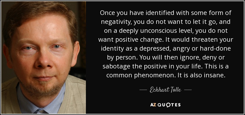 Once you have identified with some form of negativity, you do not want to let it go, and on a deeply unconscious level, you do not want positive change. It would threaten your identity as a depressed, angry or hard-done by person. You will then ignore, deny or sabotage the positive in your life. This is a common phenomenon. It is also insane. - Eckhart Tolle