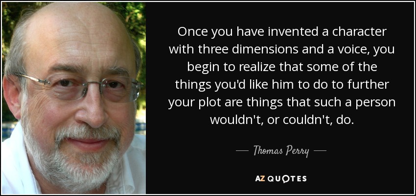 Once you have invented a character with three dimensions and a voice, you begin to realize that some of the things you'd like him to do to further your plot are things that such a person wouldn't, or couldn't, do. - Thomas Perry