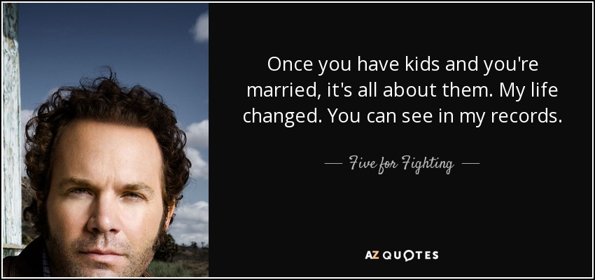 Once you have kids and you're married, it's all about them. My life changed. You can see in my records. - Five for Fighting