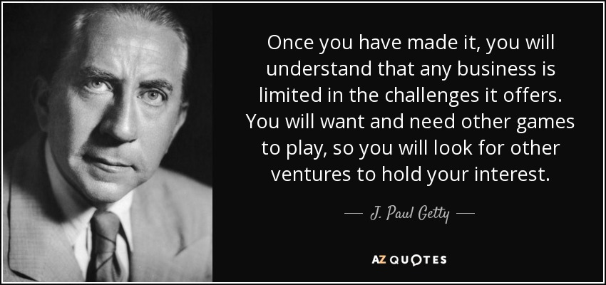 Once you have made it, you will understand that any business is limited in the challenges it offers. You will want and need other games to play, so you will look for other ventures to hold your interest. - J. Paul Getty
