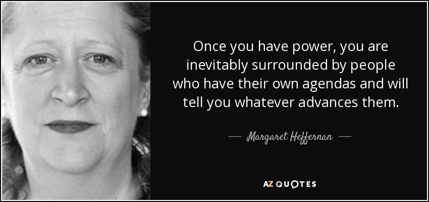 Once you have power, you are inevitably surrounded by people who have their own agendas and will tell you whatever advances them. - Margaret Heffernan