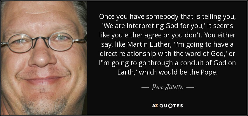 Once you have somebody that is telling you, 'We are interpreting God for you,' it seems like you either agree or you don't. You either say, like Martin Luther, 'I'm going to have a direct relationship with the word of God,' or I''m going to go through a conduit of God on Earth,' which would be the Pope. - Penn Jillette
