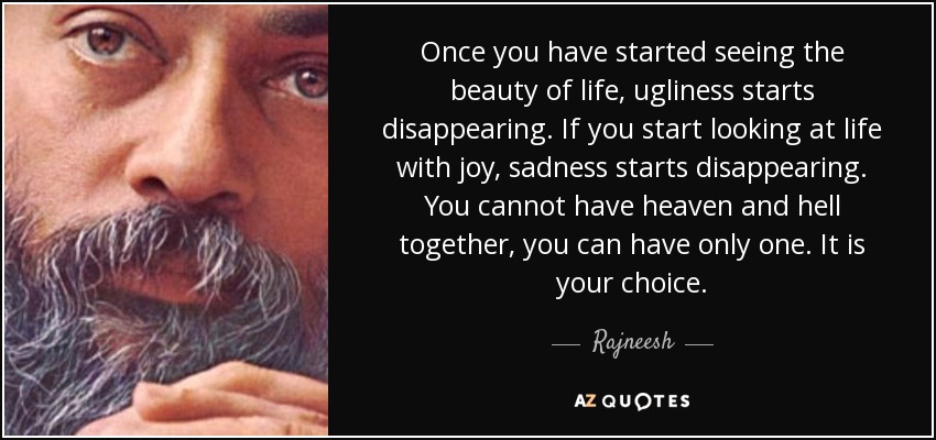 Once you have started seeing the beauty of life, ugliness starts disappearing. If you start looking at life with joy, sadness starts disappearing. You cannot have heaven and hell together, you can have only one. It is your choice. - Rajneesh