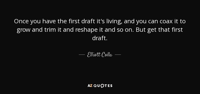 Once you have the first draft it's living, and you can coax it to grow and trim it and reshape it and so on. But get that first draft. - Elliott Colla