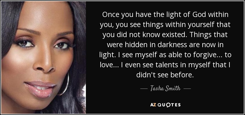 Once you have the light of God within you, you see things within yourself that you did not know existed. Things that were hidden in darkness are now in light. I see myself as able to forgive... to love... I even see talents in myself that I didn't see before. - Tasha Smith