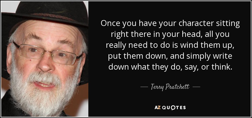 Once you have your character sitting right there in your head, all you really need to do is wind them up, put them down, and simply write down what they do, say, or think. - Terry Pratchett