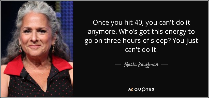 Once you hit 40, you can't do it anymore. Who's got this energy to go on three hours of sleep? You just can't do it. - Marta Kauffman