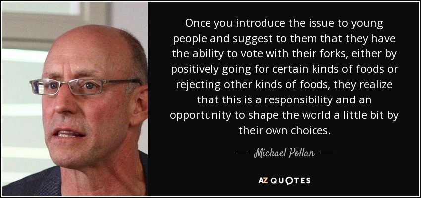 Once you introduce the issue to young people and suggest to them that they have the ability to vote with their forks, either by positively going for certain kinds of foods or rejecting other kinds of foods, they realize that this is a responsibility and an opportunity to shape the world a little bit by their own choices. - Michael Pollan