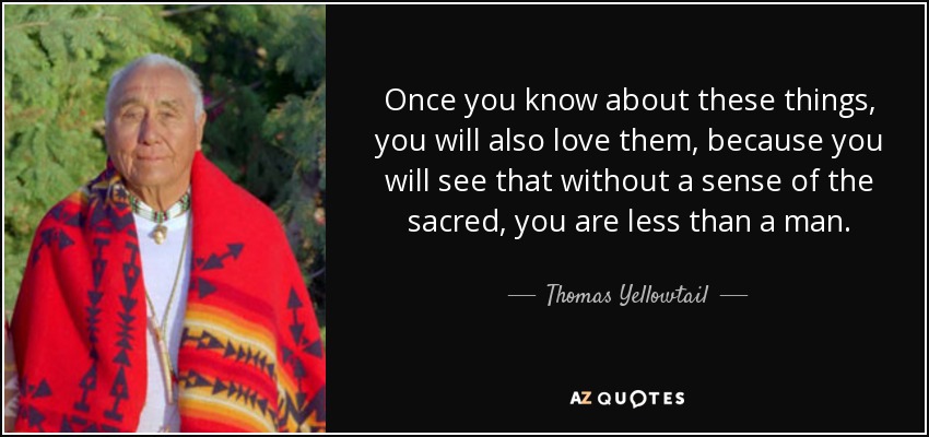 Once you know about these things, you will also love them, because you will see that without a sense of the sacred, you are less than a man. - Thomas Yellowtail