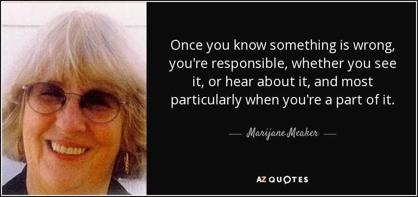 Once you know something is wrong, you're responsible, whether you see it, or hear about it, and most particularly when you're a part of it. - Marijane Meaker