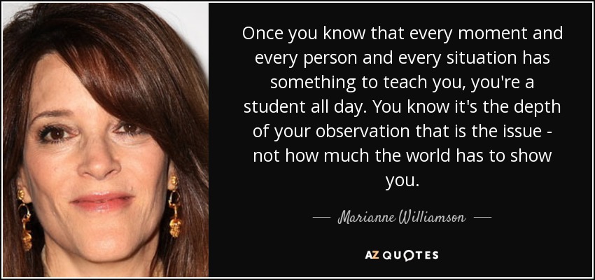 Once you know that every moment and every person and every situation has something to teach you, you're a student all day. You know it's the depth of your observation that is the issue - not how much the world has to show you. - Marianne Williamson