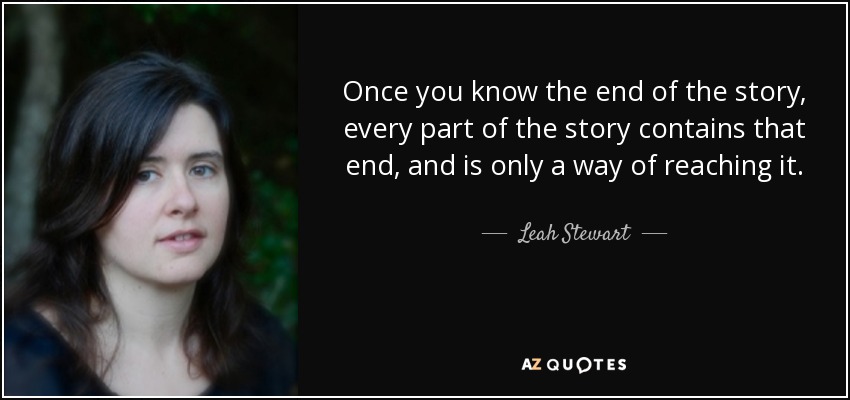 Once you know the end of the story, every part of the story contains that end, and is only a way of reaching it. - Leah Stewart