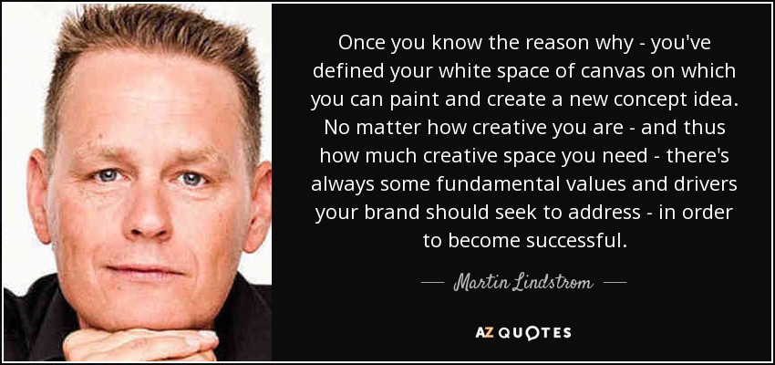 Once you know the reason why - you've defined your white space of canvas on which you can paint and create a new concept idea. No matter how creative you are - and thus how much creative space you need - there's always some fundamental values and drivers your brand should seek to address - in order to become successful. - Martin Lindstrom