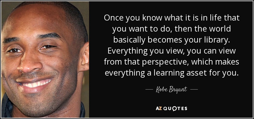 Once you know what it is in life that you want to do, then the world basically becomes your library. Everything you view, you can view from that perspective, which makes everything a learning asset for you. - Kobe Bryant