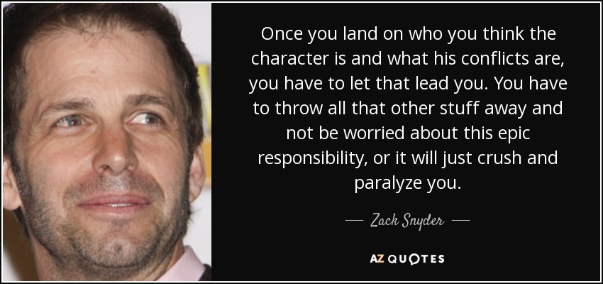 Once you land on who you think the character is and what his conflicts are, you have to let that lead you. You have to throw all that other stuff away and not be worried about this epic responsibility, or it will just crush and paralyze you. - Zack Snyder