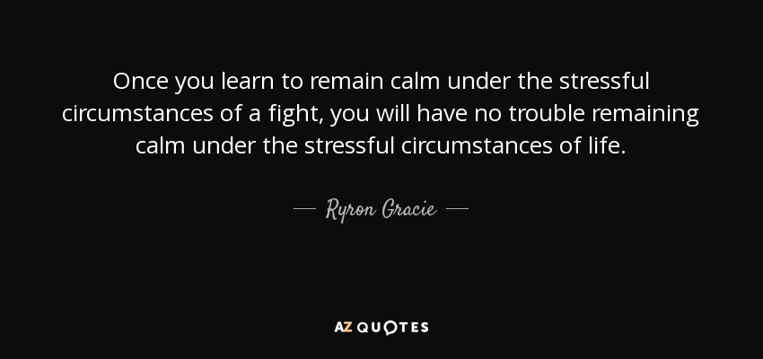 Once you learn to remain calm under the stressful circumstances of a fight, you will have no trouble remaining calm under the stressful circumstances of life. - Ryron Gracie
