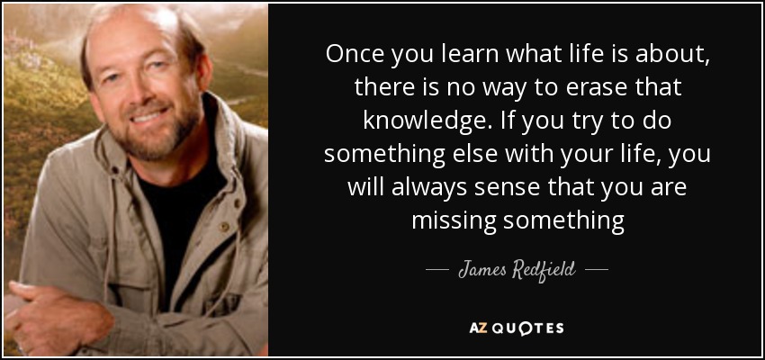 Once you learn what life is about, there is no way to erase that knowledge. If you try to do something else with your life, you will always sense that you are missing something - James Redfield