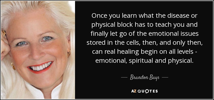Once you learn what the disease or physical block has to teach you and finally let go of the emotional issues stored in the cells, then, and only then, can real healing begin on all levels - emotional, spiritual and physical. - Brandon Bays