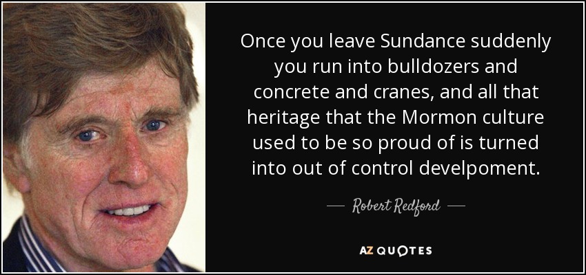 Once you leave Sundance suddenly you run into bulldozers and concrete and cranes, and all that heritage that the Mormon culture used to be so proud of is turned into out of control develpoment. - Robert Redford