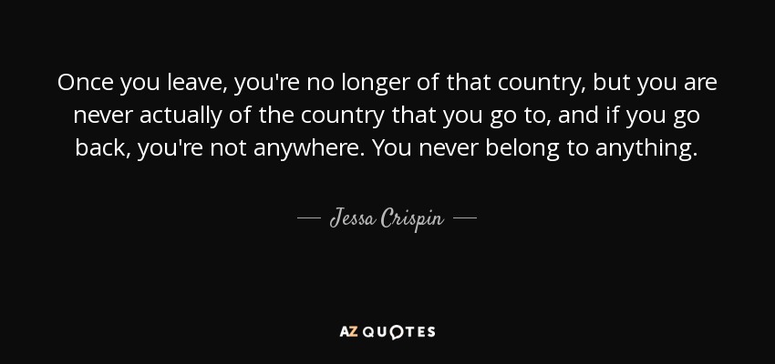 Once you leave, you're no longer of that country, but you are never actually of the country that you go to, and if you go back, you're not anywhere. You never belong to anything. - Jessa Crispin