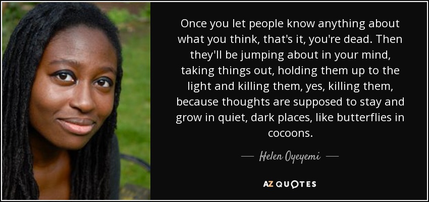 Once you let people know anything about what you think, that's it, you're dead. Then they'll be jumping about in your mind, taking things out, holding them up to the light and killing them, yes, killing them, because thoughts are supposed to stay and grow in quiet, dark places, like butterflies in cocoons. - Helen Oyeyemi