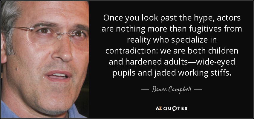 Once you look past the hype, actors are nothing more than fugitives from reality who specialize in contradiction: we are both children and hardened adults—wide-eyed pupils and jaded working stiffs. - Bruce Campbell